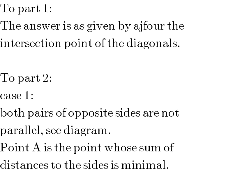 To part 1:  The answer is as given by ajfour the  intersection point of the diagonals.    To part 2:  case 1:  both pairs of opposite sides are not  parallel, see diagram.  Point A is the point whose sum of  distances to the sides is minimal.  