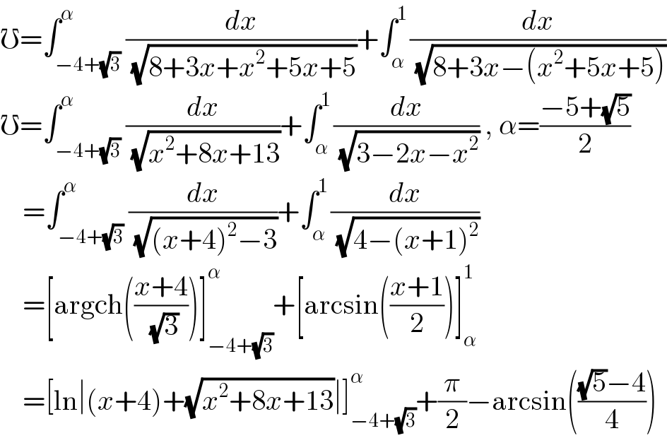 ℧=∫_(−4+(√3)) ^α (dx/( (√(8+3x+x^2 +5x+5))))+∫_α ^1 (dx/( (√(8+3x−(x^2 +5x+5)))))  ℧=∫_(−4+(√3)) ^α (dx/( (√(x^2 +8x+13))))+∫_α ^1 (dx/( (√(3−2x−x^2 )))) , α=((−5+(√5))/2)      =∫_(−4+(√3)) ^α (dx/( (√((x+4)^2 −3))))+∫_α ^1 (dx/( (√(4−(x+1)^2 ))))      =[argch(((x+4)/( (√3))))]_(−4+(√3)) ^α +[arcsin(((x+1)/2))]_α ^1       =[ln∣(x+4)+(√(x^2 +8x+13))∣]_(−4+(√3)) ^α +(π/2)−arcsin((((√5)−4)/4))  
