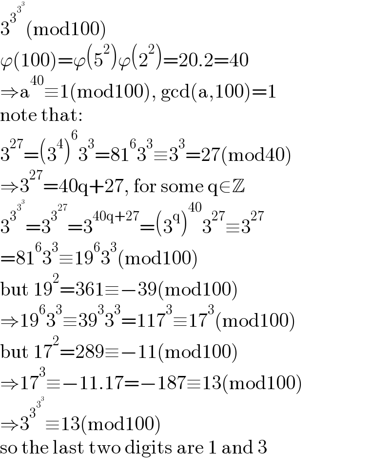 3^3^3^3   (mod100)  ϕ(100)=ϕ(5^2 )ϕ(2^2 )=20.2=40  ⇒a^(40) ≡1(mod100), gcd(a,100)=1  note that:  3^(27) =(3^4 )^6 3^3 =81^6 3^3 ≡3^3 =27(mod40)  ⇒3^(27) =40q+27, for some q∈Z  3^3^3^3   =3^3^(27)  =3^(40q+27) =(3^q )^(40) 3^(27) ≡3^(27)   =81^6 3^3 ≡19^6 3^3 (mod100)  but 19^2 =361≡−39(mod100)  ⇒19^6 3^3 ≡39^3 3^3 =117^3 ≡17^3 (mod100)  but 17^2 =289≡−11(mod100)  ⇒17^3 ≡−11.17=−187≡13(mod100)  ⇒3^3^3^3   ≡13(mod100)  so the last two digits are 1 and 3  