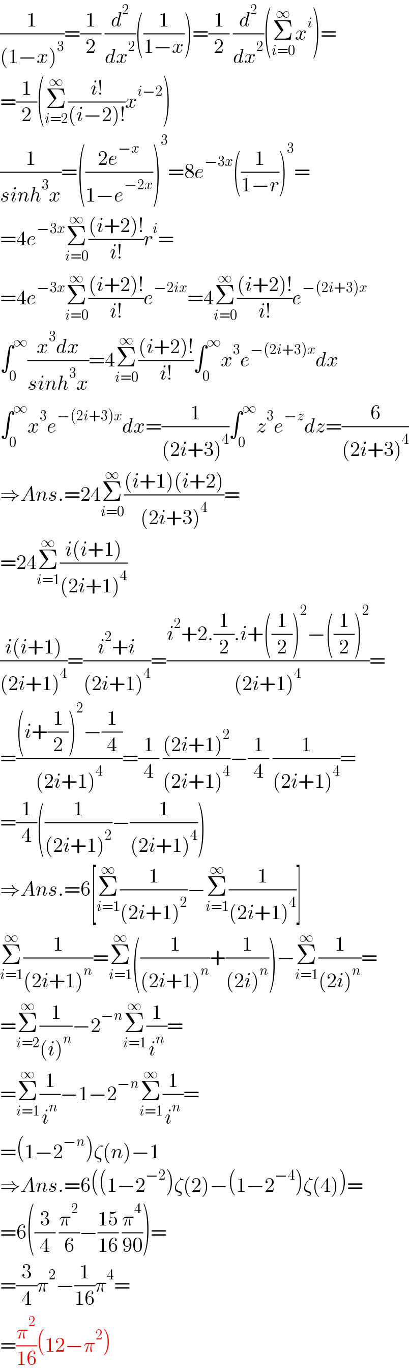 (1/((1−x)^3 ))=(1/2) (d^2 /dx^2 )((1/(1−x)))=(1/2) (d^2 /dx^2 )(Σ_(i=0) ^∞ x^i )=  =(1/2)(Σ_(i=2) ^∞ ((i!)/((i−2)!))x^(i−2) )  (1/(sinh^3 x))=(((2e^(−x) )/(1−e^(−2x) )))^3 =8e^(−3x) ((1/(1−r)))^3 =  =4e^(−3x) Σ_(i=0) ^∞ (((i+2)!)/(i!))r^i =  =4e^(−3x) Σ_(i=0) ^∞ (((i+2)!)/(i!))e^(−2ix) =4Σ_(i=0) ^∞ (((i+2)!)/(i!))e^(−(2i+3)x)   ∫_0 ^∞ ((x^3 dx)/(sinh^3 x))=4Σ_(i=0) ^∞ (((i+2)!)/(i!))∫_0 ^∞ x^3 e^(−(2i+3)x) dx  ∫_0 ^∞ x^3 e^(−(2i+3)x) dx=(1/((2i+3)^4 ))∫_0 ^∞ z^3 e^(−z) dz=(6/((2i+3)^4 ))  ⇒Ans.=24Σ_(i=0) ^∞ (((i+1)(i+2))/((2i+3)^4 ))=  =24Σ_(i=1) ^∞ ((i(i+1))/((2i+1)^4 ))  ((i(i+1))/((2i+1)^4 ))=((i^2 +i)/((2i+1)^4 ))=((i^2 +2.(1/2).i+((1/2))^2 −((1/2))^2 )/((2i+1)^4 ))=  =(((i+(1/2))^2 −(1/4))/((2i+1)^4 ))=(1/4) (((2i+1)^2 )/((2i+1)^4 ))−(1/4) (1/((2i+1)^4 ))=  =(1/4)((1/((2i+1)^2 ))−(1/((2i+1)^4 )))  ⇒Ans.=6[Σ_(i=1) ^∞ (1/((2i+1)^2 ))−Σ_(i=1) ^∞ (1/((2i+1)^4 ))]  Σ_(i=1) ^∞ (1/((2i+1)^n ))=Σ_(i=1) ^∞ ((1/((2i+1)^n ))+(1/((2i)^n )))−Σ_(i=1) ^∞ (1/((2i)^n ))=  =Σ_(i=2) ^∞ (1/((i)^n ))−2^(−n) Σ_(i=1) ^∞ (1/i^n )=  =Σ_(i=1) ^∞ (1/i^n )−1−2^(−n) Σ_(i=1) ^∞ (1/i^n )=  =(1−2^(−n) )ζ(n)−1  ⇒Ans.=6((1−2^(−2) )ζ(2)−(1−2^(−4) )ζ(4))=  =6((3/4) (π^2 /6)−((15)/(16)) (π^4 /(90)))=  =(3/4)π^2 −(1/(16))π^4 =  =(π^2 /(16))(12−π^2 )  