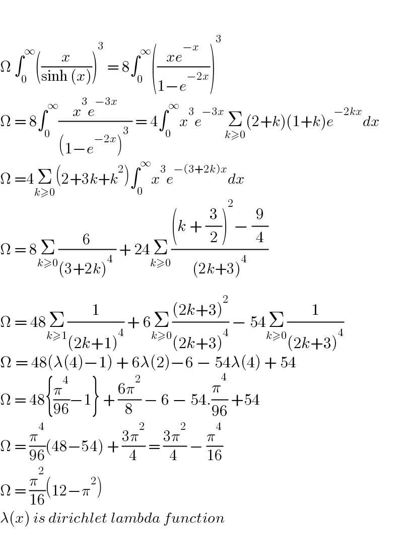     Ω ∫_0 ^∞ ((x/(sinh (x))))^3  = 8∫_0 ^∞ (((xe^(−x) )/(1−e^(−2x) )))^3   Ω = 8∫_0 ^∞ ((x^3 e^(−3x) )/((1−e^(−2x) )^3  )) = 4∫_0 ^∞ x^3 e^(−3x) Σ_(k≥0) (2+k)(1+k)e^(−2kx) dx  Ω =4Σ_(k≥0) (2+3k+k^2 )∫_0 ^∞ x^3 e^(−(3+2k)x) dx  Ω = 8Σ_(k≥0) (6/((3+2k)^4  )) + 24Σ_(k≥0) (((k + (3/2))^2 − (9/4))/((2k+3)^4 ))    Ω = 48Σ_(k≥1) (1/((2k+1)^4 )) + 6Σ_(k≥0) (((2k+3)^2 )/((2k+3)^4 )) − 54Σ_(k≥0) (1/((2k+3)^4 ))  Ω = 48(λ(4)−1) + 6λ(2)−6 − 54λ(4) + 54  Ω = 48{(π^4 /(96))−1} + ((6π^2 )/8) − 6 − 54.(π^4 /(96)) +54   Ω = (π^4 /(96))(48−54) + ((3π^2 )/4) = ((3π^2 )/(4 )) − (π^4 /(16))   Ω = (π^2 /(16))(12−π^2 )  λ(x) is dirichlet lambda function    