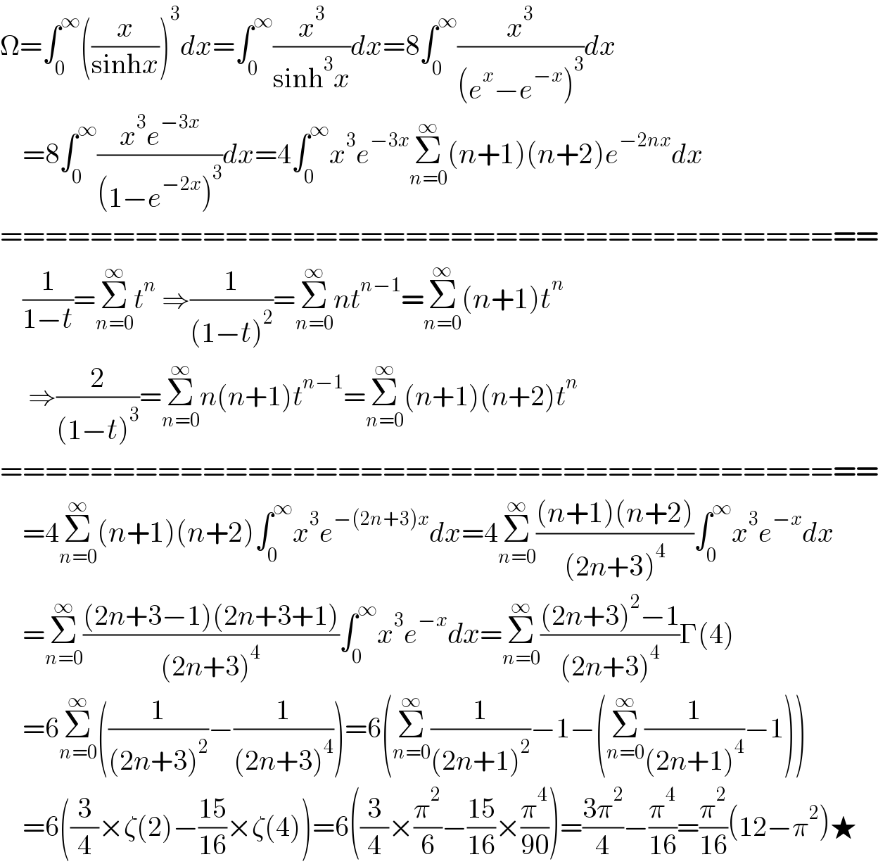 Ω=∫_0 ^∞ ((x/(sinhx)))^3 dx=∫_0 ^∞ (x^3 /(sinh^3 x))dx=8∫_0 ^∞ (x^3 /((e^x −e^(−x) )^3 ))dx      =8∫_0 ^∞ ((x^3 e^(−3x) )/((1−e^(−2x) )^3 ))dx=4∫_0 ^∞ x^3 e^(−3x) Σ_(n=0) ^∞ (n+1)(n+2)e^(−2nx) dx  =======================================      (1/(1−t))=Σ_(n=0) ^∞ t^n  ⇒(1/((1−t)^2 ))=Σ_(n=0) ^∞ nt^(n−1) =Σ_(n=0) ^∞ (n+1)t^n        ⇒(2/((1−t)^3 ))=Σ_(n=0) ^∞ n(n+1)t^(n−1) =Σ_(n=0) ^∞ (n+1)(n+2)t^n   =======================================      =4Σ_(n=0) ^∞ (n+1)(n+2)∫_0 ^∞ x^3 e^(−(2n+3)x) dx=4Σ_(n=0) ^∞ (((n+1)(n+2))/((2n+3)^4 ))∫_0 ^∞ x^3 e^(−x) dx      =Σ_(n=0) ^∞ (((2n+3−1)(2n+3+1))/((2n+3)^4 ))∫_0 ^∞ x^3 e^(−x) dx=Σ_(n=0) ^∞ (((2n+3)^2 −1)/((2n+3)^4 ))Γ(4)      =6Σ_(n=0) ^∞ ((1/((2n+3)^2 ))−(1/((2n+3)^4 )))=6(Σ_(n=0) ^∞ (1/((2n+1)^2 ))−1−(Σ_(n=0) ^∞ (1/((2n+1)^4 ))−1))      =6((3/4)×ζ(2)−((15)/(16))×ζ(4))=6((3/4)×(π^2 /6)−((15)/(16))×(π^4 /(90)))=((3π^2 )/4)−(π^4 /(16))=(π^2 /(16))(12−π^2 )★  
