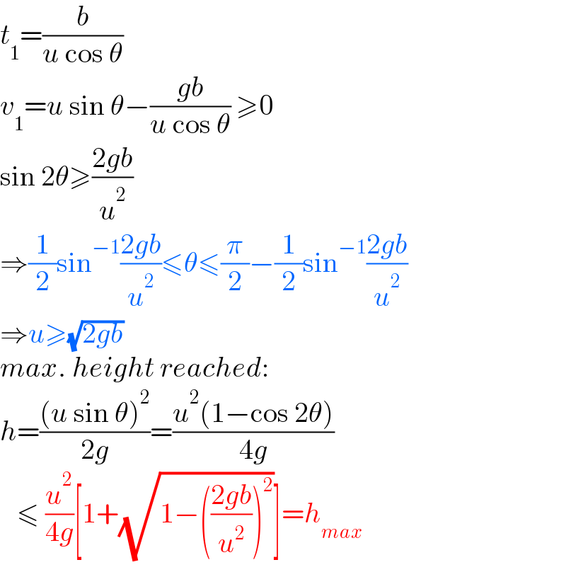 t_1 =(b/(u cos θ))  v_1 =u sin θ−((gb)/(u cos θ)) ≥0  sin 2θ≥((2gb)/u^2 )  ⇒(1/2)sin^(−1) ((2gb)/u^2 )≤θ≤(π/2)−(1/2)sin^(−1) ((2gb)/u^2 )  ⇒u≥(√(2gb))  max. height reached:  h=(((u sin θ)^2 )/(2g))=((u^2 (1−cos 2θ))/(4g))     ≤ (u^2 /(4g))[1+(√(1−(((2gb)/u^2 ))^2 ))]=h_(max)   