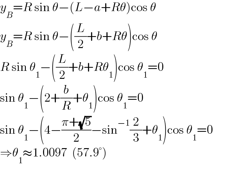 y_B =R sin θ−(L−a+Rθ)cos θ  y_B =R sin θ−((L/2)+b+Rθ)cos θ  R sin θ_1 −((L/2)+b+Rθ_1 )cos θ_1 =0  sin θ_1 −(2+(b/R)+θ_1 )cos θ_1 =0  sin θ_1 −(4−((π+(√5))/2)−sin^(−1) (2/3)+θ_1 )cos θ_1 =0  ⇒θ_1 ≈1.0097  (57.9°)  