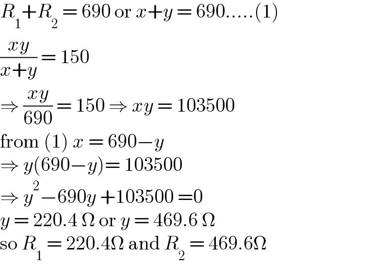 R_1 +R_2  = 690 or x+y = 690.....(1)  ((xy)/(x+y)) = 150  ⇒ ((xy)/(690)) = 150 ⇒ xy = 103500   from (1) x = 690−y  ⇒ y(690−y)= 103500  ⇒ y^2 −690y +103500 =0  y = 220.4 Ω or y = 469.6 Ω  so R_1  = 220.4Ω and R_2  = 469.6Ω  