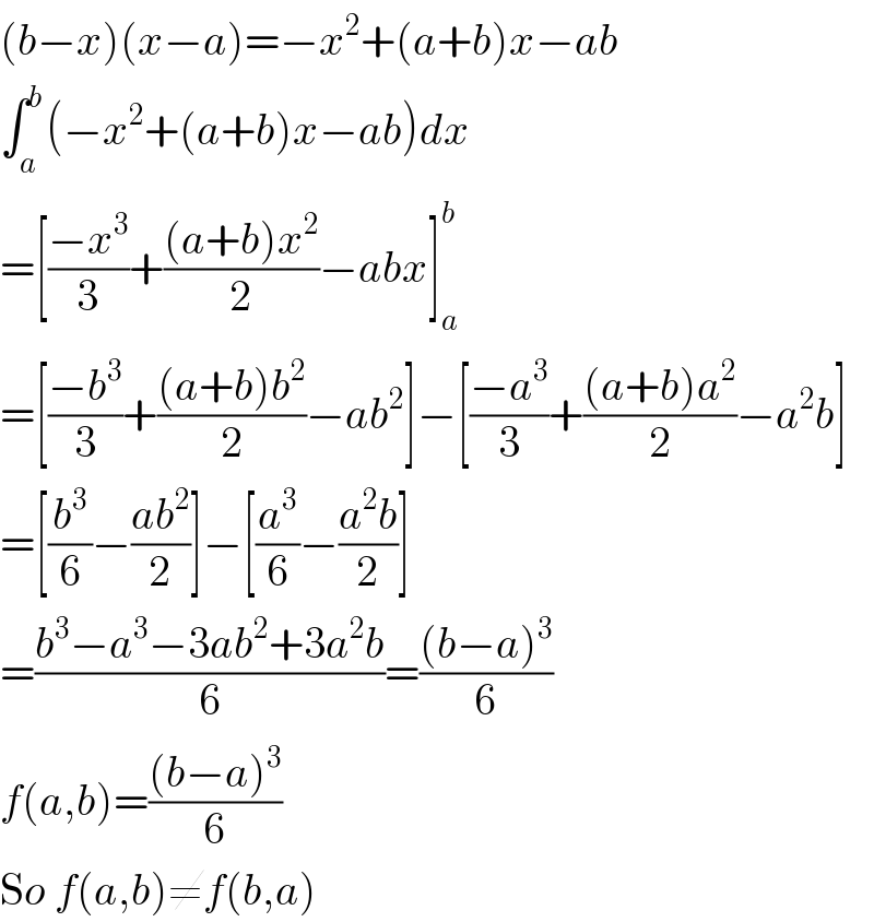 (b−x)(x−a)=−x^2 +(a+b)x−ab  ∫_a ^b (−x^2 +(a+b)x−ab)dx  =[((−x^3 )/3)+(((a+b)x^2 )/2)−abx]_a ^b   =[((−b^3 )/3)+(((a+b)b^2 )/2)−ab^2 ]−[((−a^3 )/3)+(((a+b)a^2 )/2)−a^2 b]  =[(b^3 /6)−((ab^2 )/2)]−[(a^3 /6)−((a^2 b)/2)]  =((b^3 −a^3 −3ab^2 +3a^2 b)/6)=(((b−a)^3 )/6)  f(a,b)=(((b−a)^3 )/6)  So f(a,b)≠f(b,a)  