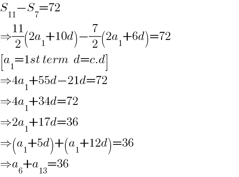 S_(11) −S_7 =72  ⇒((11)/2)(2a_1 +10d)−(7/2)(2a_1 +6d)=72  [a_1 =1st term  d=c.d]  ⇒4a_1 +55d−21d=72  ⇒4a_1 +34d=72  ⇒2a_1 +17d=36  ⇒(a_1 +5d)+(a_1 +12d)=36  ⇒a_6 +a_(13) =36  
