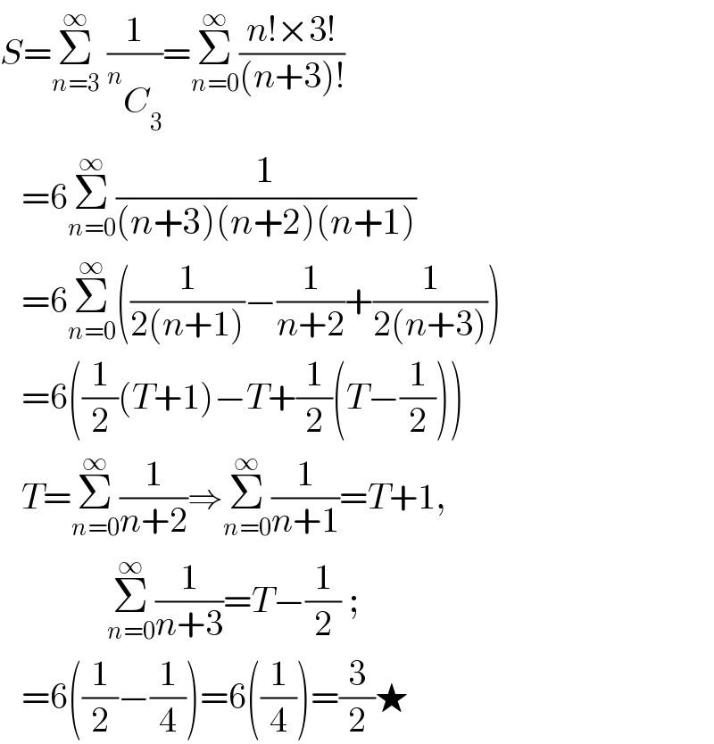 S=Σ_(n=3) ^∞  (1/( ^n C_3 ))=Σ_(n=0) ^∞ ((n!×3!)/((n+3)!))     =6Σ_(n=0) ^∞ (1/((n+3)(n+2)(n+1)))     =6Σ_(n=0) ^∞ ((1/(2(n+1)))−(1/(n+2))+(1/(2(n+3))))     =6((1/2)(T+1)−T+(1/2)(T−(1/2)))     T=Σ_(n=0) ^∞ (1/(n+2))⇒Σ_(n=0) ^∞ (1/(n+1))=T+1,                 Σ_(n=0) ^∞ (1/(n+3))=T−(1/2) ;     =6((1/2)−(1/4))=6((1/4))=(3/2)★  