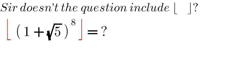 Sir doesn′t the question include ⌊    ⌋?    ⌊  ( 1 + (√5) )^( 8)  ⌋ = ?  