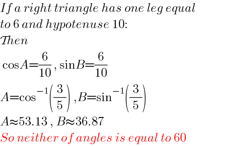 If a right triangle has one leg equal  to 6 and hypotenuse 10:  Then   cosA=(6/(10)) , sinB=(6/(10))   A=cos^(−1) ((3/5)) ,B=sin^(−1) ((3/5))  A≈53.13 , B≈36.87  So neither of angles is equal to 60  