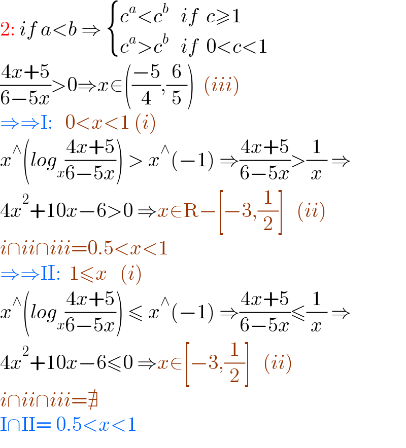 2: if a<b ⇒  { ((c^a <c^b    if  c≥1)),((c^a >c^b    if  0<c<1)) :}  ((4x+5)/(6−5x))>0⇒x∈(((−5)/4),(6/5))  (iii)  ⇒⇒I:   0<x<1 (i)  x^∧ (log_x ((4x+5)/(6−5x))) > x^∧ (−1) ⇒((4x+5)/(6−5x))>(1/x) ⇒   4x^2 +10x−6>0 ⇒x∈R−[−3,(1/2)]   (ii)  i∩ii∩iii=0.5<x<1  ⇒⇒II:  1≤x   (i)  x^∧ (log_x ((4x+5)/(6−5x))) ≤ x^∧ (−1) ⇒((4x+5)/(6−5x))≤(1/x) ⇒   4x^2 +10x−6≤0 ⇒x∈[−3,(1/2)]   (ii)  i∩ii∩iii=∄  I∩II= 0.5<x<1  