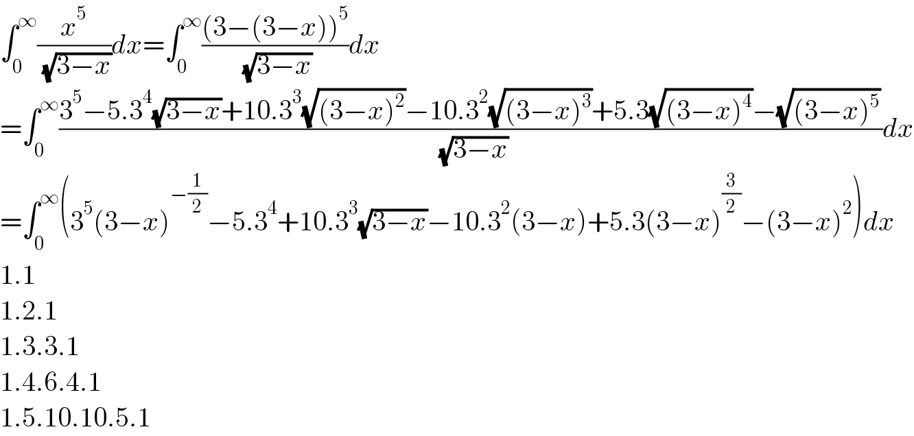 ∫_0 ^∞ (x^5 /( (√(3−x))))dx=∫_0 ^∞ (((3−(3−x))^5 )/( (√(3−x))))dx  =∫_0 ^∞ ((3^5 −5.3^4 (√(3−x))+10.3^3 (√((3−x)^2 ))−10.3^2 (√((3−x)^3 ))+5.3(√((3−x)^4 ))−(√((3−x)^5 )))/( (√(3−x))))dx  =∫_0 ^∞ (3^5 (3−x)^(−(1/2)) −5.3^4 +10.3^3 (√(3−x))−10.3^2 (3−x)+5.3(3−x)^(3/2) −(3−x)^2 )dx  1.1  1.2.1  1.3.3.1  1.4.6.4.1  1.5.10.10.5.1  