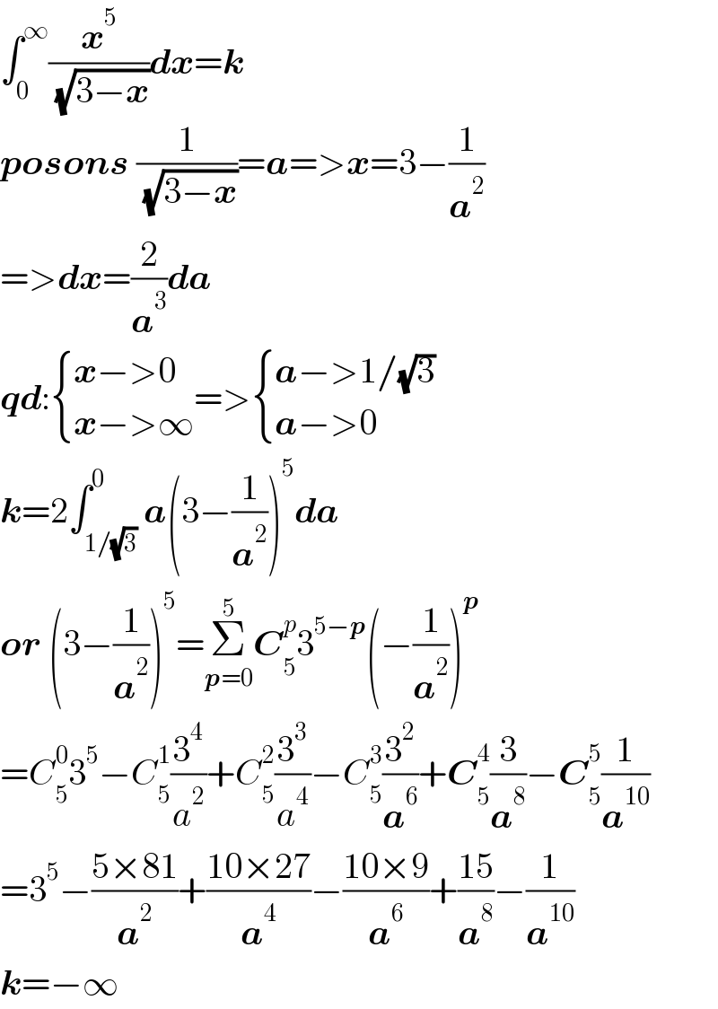 ∫_0 ^∞ (x^5 /( (√(3−x))))dx=k  posons (1/( (√(3−x))))=a=>x=3−(1/a^2 )  =>dx=(2/a^3 )da  qd: { ((x−>0)),((x−>∞)) :}=> { ((a−>1/(√3))),((a−>0)) :}  k=2∫_(1/(√3)) ^0 a(3−(1/a^2 ))^5 da  or (3−(1/a^2 ))^5 =Σ_(p=0) ^5 C_5 ^p 3^(5−p) (−(1/a^2 ))^p   =C_5 ^0 3^5 −C_5 ^1 (3^4 /a^2 )+C_5 ^2 (3^3 /a^4 )−C_5 ^3 (3^2 /a^6 )+C_5 ^4 (3/a^8 )−C_5 ^5 (1/a^(10) )  =3^5 −((5×81)/a^2 )+((10×27)/a^4 )−((10×9)/a^6 )+((15)/a^8 )−(1/a^(10) )  k=−∞  