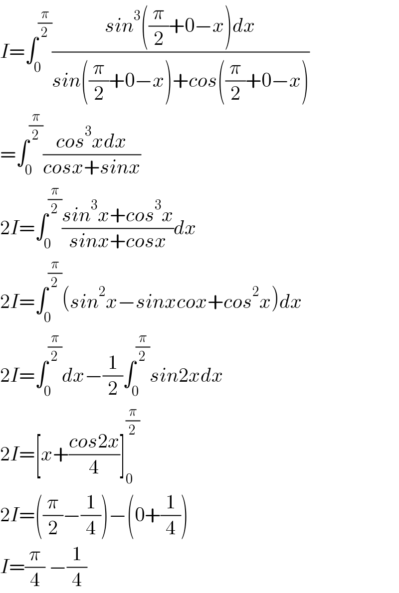 I=∫_0 ^(π/2) ((sin^3 ((π/2)+0−x)dx)/(sin((π/2)+0−x)+cos((π/2)+0−x)))  =∫_0 ^(π/2) ((cos^3 xdx)/(cosx+sinx))  2I=∫_0 ^(π/2) ((sin^3 x+cos^3 x)/(sinx+cosx))dx  2I=∫_0 ^(π/2) (sin^2 x−sinxcox+cos^2 x)dx  2I=∫_0 ^(π/2) dx−(1/2)∫_0 ^(π/2) sin2xdx  2I=[x+((cos2x)/4)]_0 ^(π/2)   2I=((π/2)−(1/4))−(0+(1/4))  I=(π/4) −(1/4)  