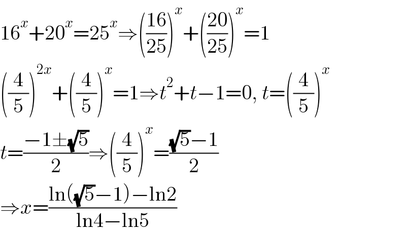 16^x +20^x =25^x ⇒(((16)/(25)))^x +(((20)/(25)))^x =1  ((4/5))^(2x) +((4/5))^x =1⇒t^2 +t−1=0, t=((4/5))^x   t=((−1±(√5))/2)⇒((4/5))^x =(((√5)−1)/2)  ⇒x=((ln((√5)−1)−ln2)/(ln4−ln5))  