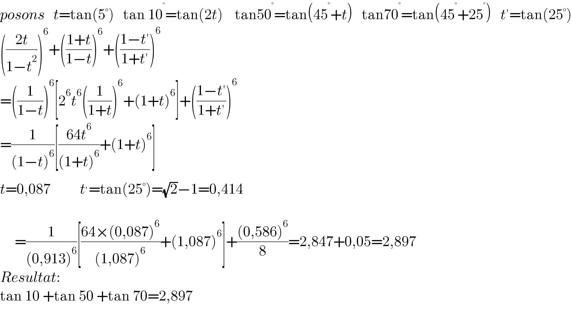 posons   t=tan(5°)   tan 10^° =tan(2t)    tan50^° =tan(45^° +t)   tan70^° =tan(45^° +25^° )   t′=tan(25°)  (((2t)/(1−t^2 )))^6 +(((1+t)/(1−t)))^6 +(((1−t′)/(1+t′)))^6   =((1/(1−t)))^6 [2^6 t^6 ((1/(1+t)))^6 +(1+t)^6 ]+(((1−t′)/(1+t′)))^6   =(1/((1−t)^6 ))[((64t^6 )/((1+t)^6 ))+(1+t)^6 ]  t=0,087          t^′ =tan(25°)=(√2)−1=0,414         =(1/((0,913)^6 ))[((64×(0,087)^6 )/((1,087)^6 ))+(1,087)^6 ]+(((0,586)^6 )/8)=2,847+0,05=2,897  Resultat:  tan 10 +tan 50 +tan 70=2,897      