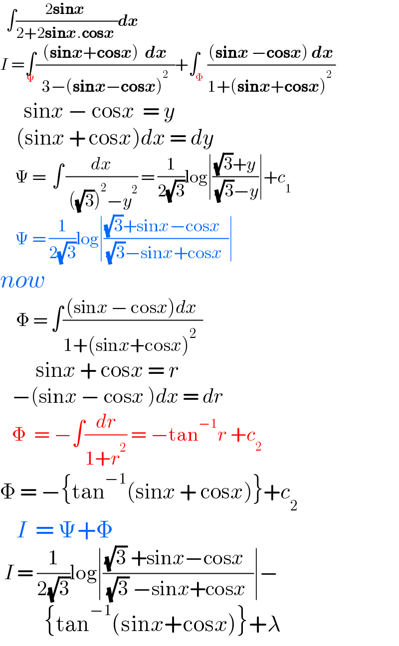   ∫((2sinx )/(2+2sinx.cosx ))dx  I =∫_Ψ (((sinx+cosx)  dx)/(  3−(sinx−cosx)^2   ))+∫_Φ (((sinx −cosx) dx)/(1+(sinx+cosx)^2  ))        sinx − cosx  = y      (sinx + cosx)dx = dy       Ψ =  ∫ (dx/( ((√3))^2 −y^2 )) = (1/(2(√3)))log∣(((√3)+y)/( (√3)−y))∣+c_1        Ψ = (1/(2(√3)))log∣(((√3)+sinx−cosx  )/( (√3)−sinx+cosx  ))∣   now      Φ = ∫(((sinx − cosx)dx )/(1+(sinx+cosx)^2   ))            sinx + cosx = r     −(sinx − cosx )dx = dr     Φ  = −∫(dr/(1+r^2 )) = −tan^(−1) r +c_2     Φ = −{tan^(−1) (sinx + cosx)}+c_2        I  = Ψ+Φ   I = (1/(2(√3)))log∣(((√3) +sinx−cosx  )/( (√3) −sinx+cosx  ))∣−             {tan^(−1) (sinx+cosx)}+λ       