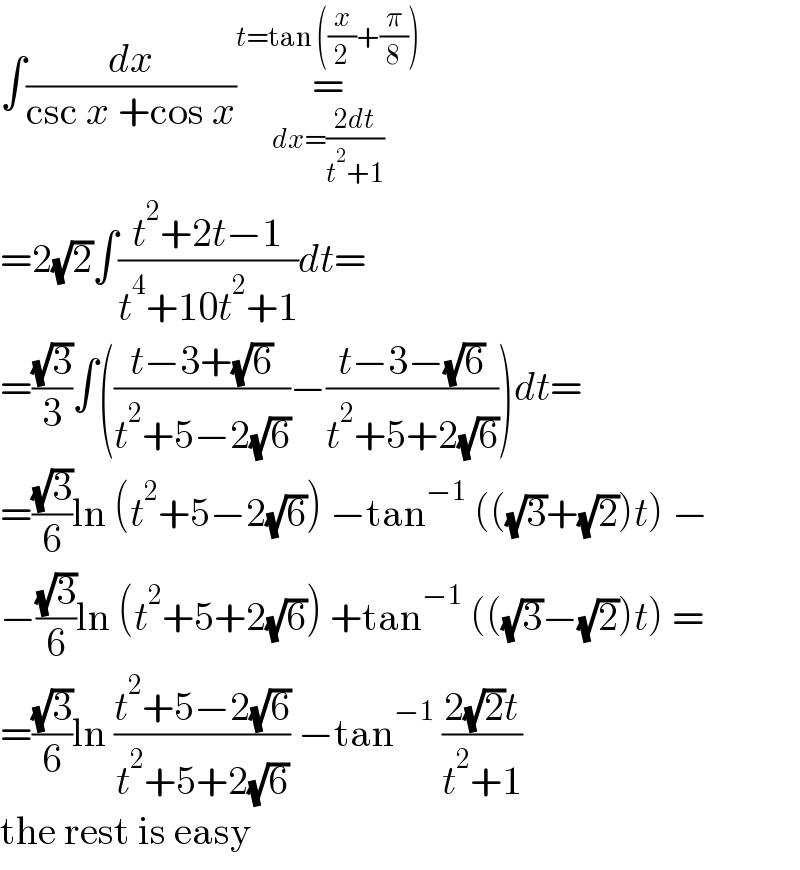 ∫(dx/(csc x +cos x))=_(dx=((2dt)/(t^2 +1))) ^(t=tan ((x/2)+(π/8)))   =2(√2)∫((t^2 +2t−1)/(t^4 +10t^2 +1))dt=  =((√3)/3)∫(((t−3+(√6))/(t^2 +5−2(√6)))−((t−3−(√6))/(t^2 +5+2(√6))))dt=  =((√3)/6)ln (t^2 +5−2(√6)) −tan^(−1)  (((√3)+(√2))t) −  −((√3)/6)ln (t^2 +5+2(√6)) +tan^(−1)  (((√3)−(√2))t) =  =((√3)/6)ln ((t^2 +5−2(√6))/(t^2 +5+2(√6))) −tan^(−1)  ((2(√2)t)/(t^2 +1))  the rest is easy  
