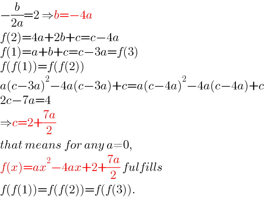 −(b/(2a))=2 ⇒b=−4a  f(2)=4a+2b+c=c−4a  f(1)=a+b+c=c−3a=f(3)  f(f(1))=f(f(2))  a(c−3a)^2 −4a(c−3a)+c=a(c−4a)^2 −4a(c−4a)+c  2c−7a=4  ⇒c=2+((7a)/2)  that means for any a≠0,   f(x)=ax^2 −4ax+2+((7a)/2) fulfills  f(f(1))=f(f(2))=f(f(3)).  
