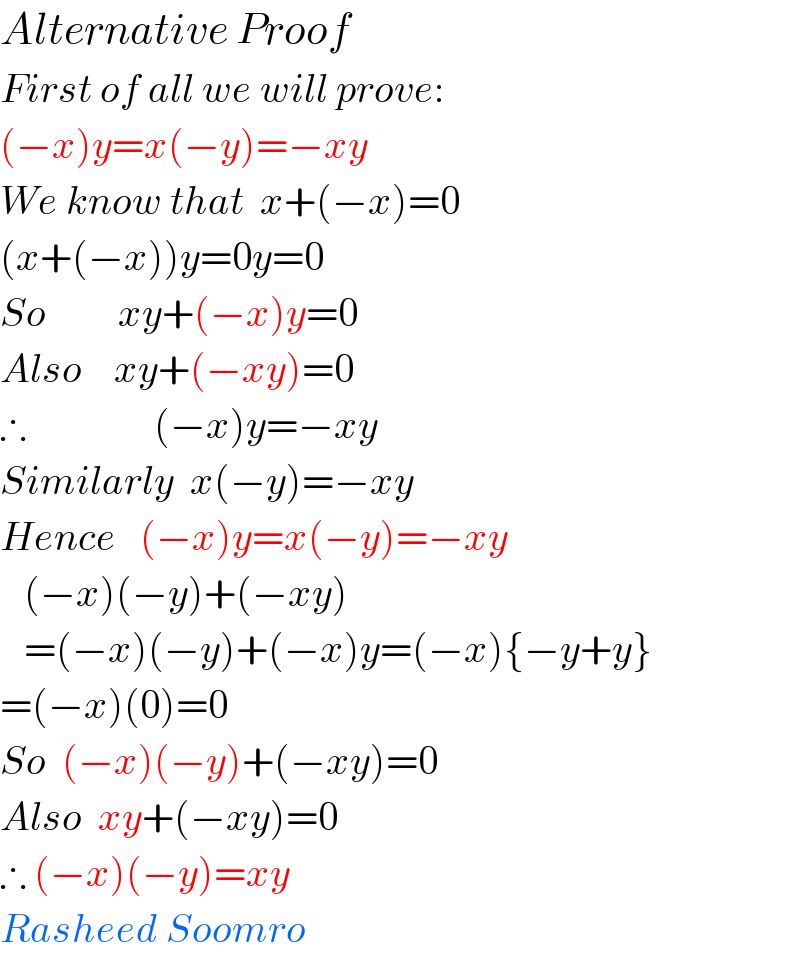 Alternative Proof  First of all we will prove:  (−x)y=x(−y)=−xy  We know that  x+(−x)=0  (x+(−x))y=0y=0  So         xy+(−x)y=0  Also    xy+(−xy)=0  ∴                (−x)y=−xy  Similarly  x(−y)=−xy  Hence   (−x)y=x(−y)=−xy     (−x)(−y)+(−xy)     =(−x)(−y)+(−x)y=(−x){−y+y}  =(−x)(0)=0  So  (−x)(−y)+(−xy)=0  Also  xy+(−xy)=0  ∴ (−x)(−y)=xy  Rasheed Soomro  