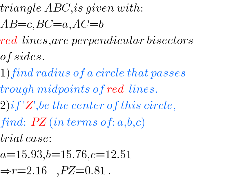 triangle ABC,is given with:  AB=c,BC=a,AC=b  red  lines,are perpendicular bisectors  of sides.  1)find radius of a circle that passes  trough midpoints of red  lines.  2)if ′Z′,be the center of this circle,  find:  PZ (in terms of: a,b,c)  trial case:  a=15.93,b=15.76,c=12.51  ⇒r=2.16    ,PZ=0.81 .  