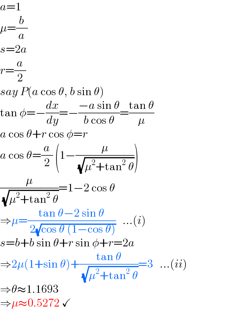 a=1  μ=(b/a)  s=2a  r=(a/2)  say P(a cos θ, b sin θ)  tan φ=−(dx/dy)=−((−a sin θ)/(b cos θ))=((tan θ)/μ)  a cos θ+r cos φ=r  a cos θ=(a/2) (1−(μ/( (√(μ^2 +tan^2  θ)))))  (μ/( (√(μ^2 +tan^2  θ))))=1−2 cos θ  ⇒μ=((tan θ−2 sin θ)/( 2(√(cos θ (1−cos θ)))))   ...(i)  s=b+b sin θ+r sin φ+r=2a  ⇒2μ(1+sin θ)+((tan θ)/( (√(μ^2 +tan^2  θ))))=3   ...(ii)  ⇒θ≈1.1693  ⇒μ≈0.5272 ✓  
