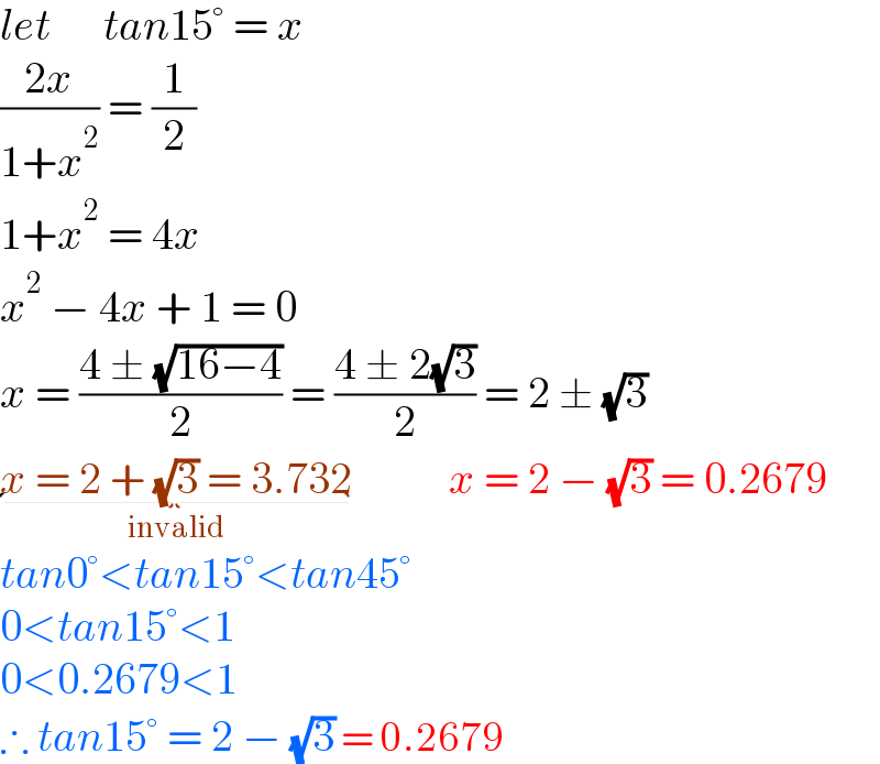 let      tan15° = x  ((2x)/(1+x^2 )) = (1/2)  1+x^2  = 4x  x^2  − 4x + 1 = 0  x = ((4 ± (√(16−4)))/2) = ((4 ± 2(√3))/2) = 2 ± (√3)  x = 2 + (√3) = 3.732_(invalid)            x = 2 − (√3) = 0.2679  tan0°<tan15°<tan45°  0<tan15°<1  0<0.2679<1  ∴ tan15° = 2 − (√3) = 0.2679  