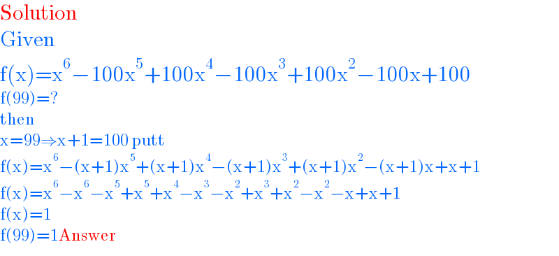 Solution  Given  f(x)=x^6 −100x^5 +100x^4 −100x^3 +100x^2 −100x+100  f(99)=?  then  x=99⇒x+1=100 putt  f(x)=x^6 −(x+1)x^5 +(x+1)x^4 −(x+1)x^3 +(x+1)x^2 −(x+1)x+x+1  f(x)=x^6 −x^6 −x^5 +x^5 +x^4 −x^3 −x^2 +x^3 +x^2 −x^2 −x+x+1  f(x)=1  f(99)=1Answer  