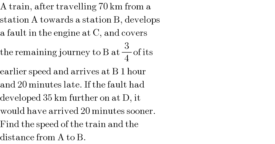 A train, after travelling 70 km from a  station A towards a station B, develops  a fault in the engine at C, and covers  the remaining journey to B at (3/4) of its  earlier speed and arrives at B 1 hour  and 20 minutes late. If the fault had  developed 35 km further on at D, it  would have arrived 20 minutes sooner.  Find the speed of the train and the  distance from A to B.  