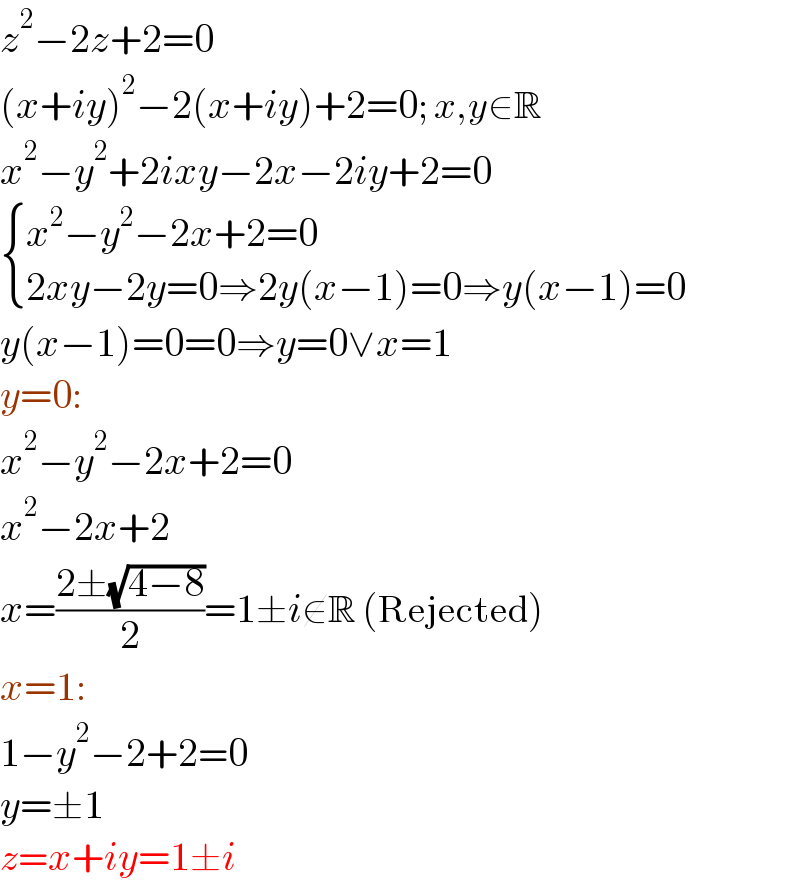 z^2 −2z+2=0  (x+iy)^2 −2(x+iy)+2=0; x,y∈R  x^2 −y^2 +2ixy−2x−2iy+2=0   { ((x^2 −y^2 −2x+2=0)),((2xy−2y=0⇒2y(x−1)=0⇒y(x−1)=0)) :}  y(x−1)=0=0⇒y=0∨x=1  y=0:  x^2 −y^2 −2x+2=0  x^2 −2x+2  x=((2±(√(4−8)))/2)=1±i∉R (Rejected)  x=1:  1−y^2 −2+2=0  y=±1  z=x+iy=1±i  