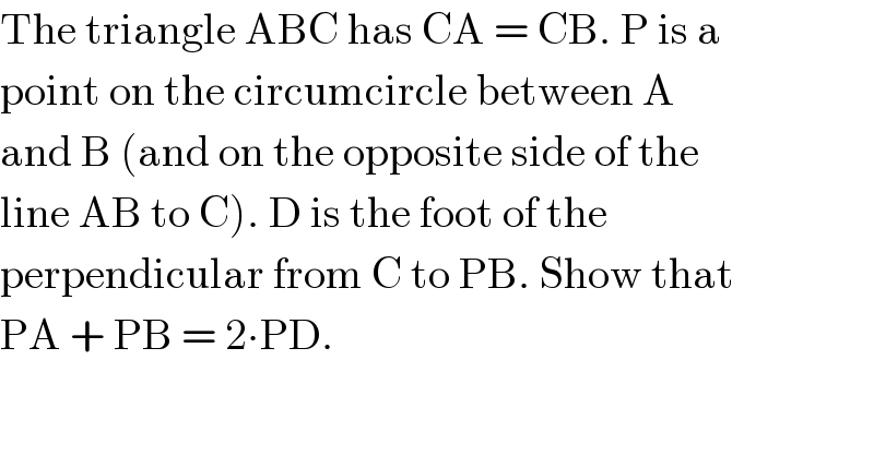 The triangle ABC has CA = CB. P is a  point on the circumcircle between A  and B (and on the opposite side of the  line AB to C). D is the foot of the  perpendicular from C to PB. Show that  PA + PB = 2∙PD.  