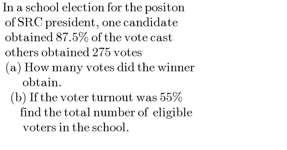  In a school election for the positon     of SRC president, one candidate    obtained 87.5% of the vote cast     others obtained 275 votes    (a) How many votes did the winner           obtain.      (b) If the voter turnout was 55%           find the total number of  eligible           voters in the school.    