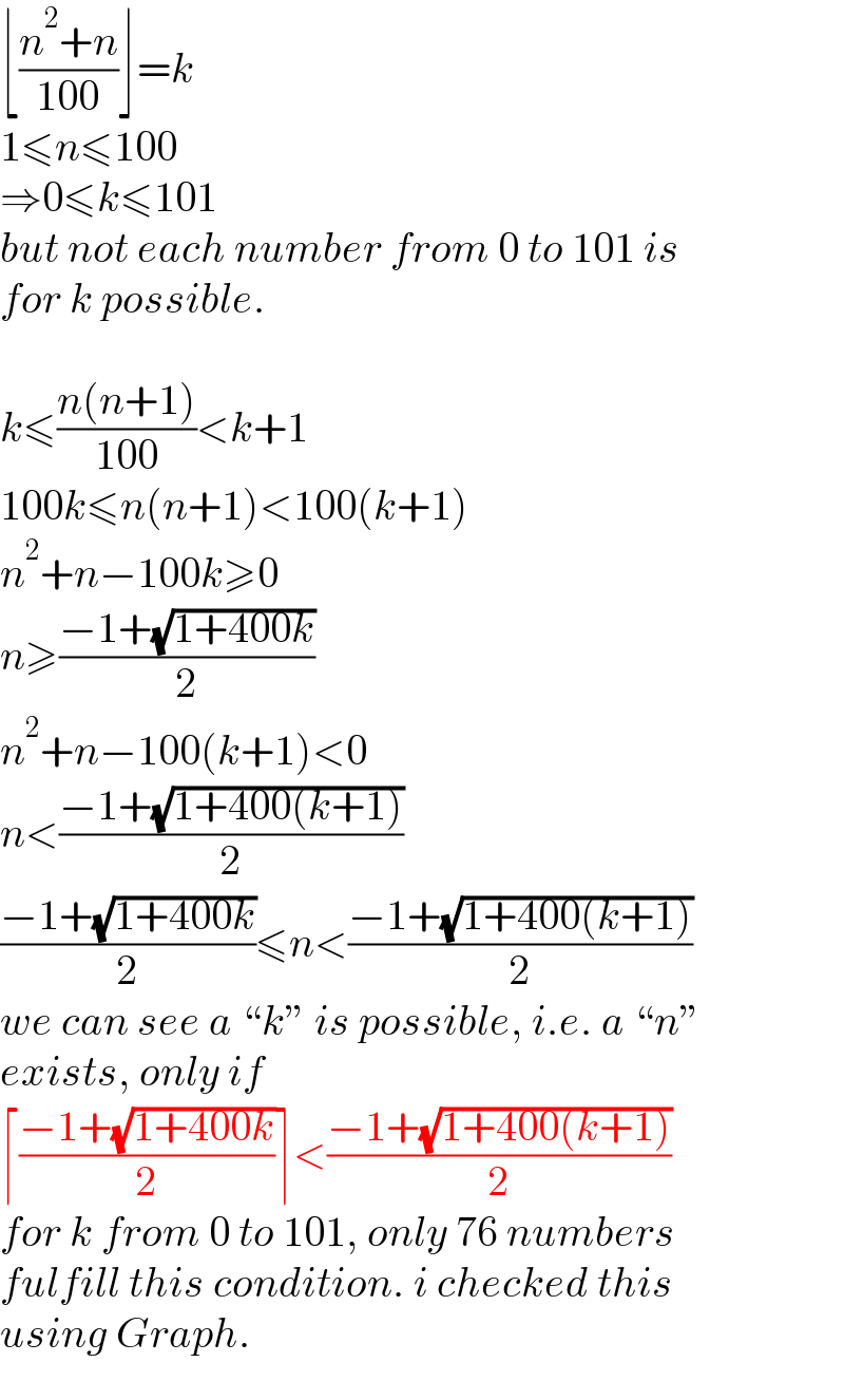 ⌊((n^2 +n)/(100))⌋=k  1≤n≤100  ⇒0≤k≤101  but not each number from 0 to 101 is  for k possible.    k≤((n(n+1))/(100))<k+1  100k≤n(n+1)<100(k+1)  n^2 +n−100k≥0  n≥((−1+(√(1+400k)))/2)  n^2 +n−100(k+1)<0  n<((−1+(√(1+400(k+1))))/2)  ((−1+(√(1+400k)))/2)≤n<((−1+(√(1+400(k+1))))/2)  we can see a “k” is possible, i.e. a “n”  exists, only if  ⌈((−1+(√(1+400k)))/2)⌉<((−1+(√(1+400(k+1))))/2)  for k from 0 to 101, only 76 numbers  fulfill this condition. i checked this  using Graph.  