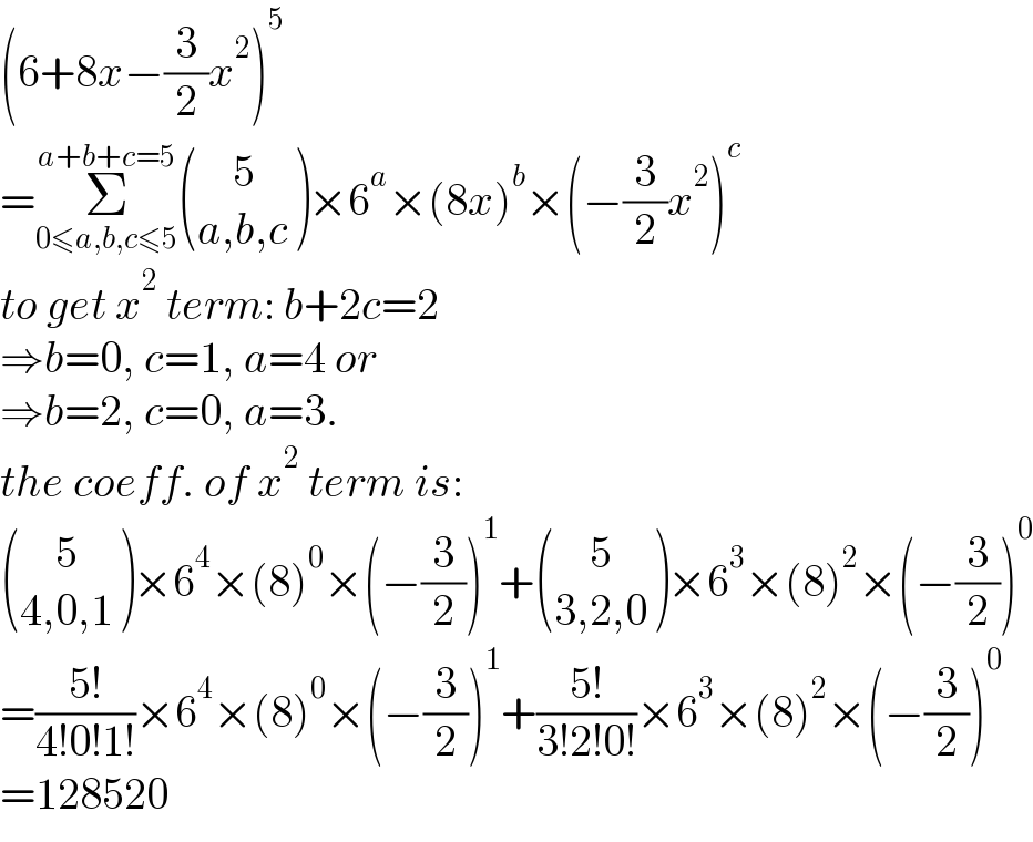(6+8x−(3/2)x^2 )^5   =Σ_(0≤a,b,c≤5) ^(a+b+c=5)  (((    5)),((a,b,c)) )×6^a ×(8x)^b ×(−(3/2)x^2 )^c   to get x^2  term: b+2c=2  ⇒b=0, c=1, a=4 or  ⇒b=2, c=0, a=3.  the coeff. of x^2  term is:   (((    5)),((4,0,1)) )×6^4 ×(8)^0 ×(−(3/2))^1 + (((    5)),((3,2,0)) )×6^3 ×(8)^2 ×(−(3/2))^0   =((5!)/(4!0!1!))×6^4 ×(8)^0 ×(−(3/2))^1 +((5!)/(3!2!0!))×6^3 ×(8)^2 ×(−(3/2))^0   =128520  