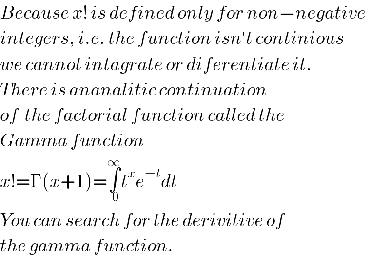 Because x! is defined only for non−negative  integers, i.e. the function isn′t continious  we cannot intagrate or diferentiate it.  There is ananalitic continuation  of  the factorial function called the  Gamma function  x!=Γ(x+1)=∫_(  0) ^∞ t^x e^(−t) dt  You can search for the derivitive of  the gamma function.  