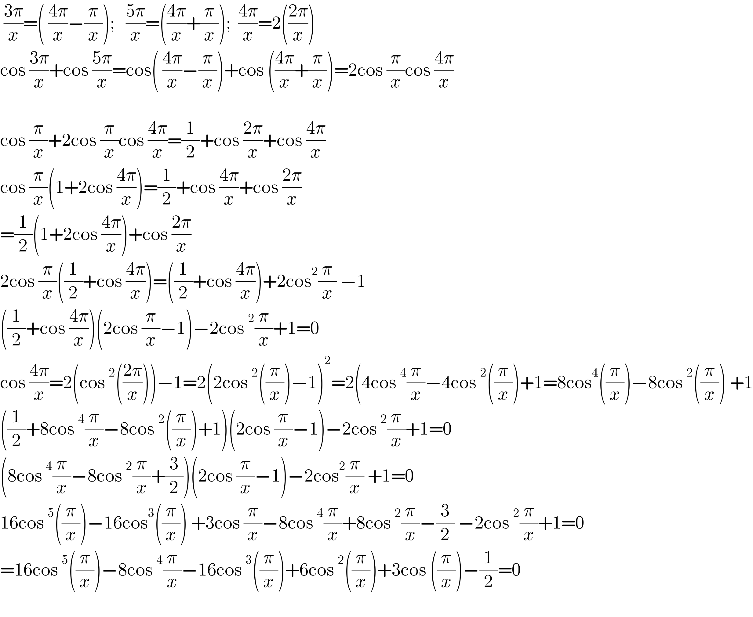  ((3π)/x)=( ((4π)/x)−(π/x));   ((5π)/x)=(((4π)/x)+(π/x));  ((4π)/x)=2(((2π)/x))     cos ((3π)/x)+cos ((5π)/x)=cos( ((4π)/x)−(π/x))+cos (((4π)/x)+(π/x))=2cos (π/x)cos ((4π)/x)    cos (π/x)+2cos (π/x)cos ((4π)/x)=(1/2)+cos ((2π)/x)+cos ((4π)/x)  cos (π/x)(1+2cos ((4π)/x))=(1/2)+cos ((4π)/x)+cos ((2π)/x)  =(1/2)(1+2cos ((4π)/x))+cos ((2π)/x)  2cos (π/x)((1/2)+cos ((4π)/x))=((1/2)+cos ((4π)/x))+2cos^2 (π/x) −1  ((1/2)+cos ((4π)/x))(2cos (π/x)−1)−2cos^2 (π/x)+1=0  cos ((4π)/x)=2(cos^2 (((2π)/x)))−1=2(2cos^2 ((π/x))−1)^2 =2(4cos^4 (π/x)−4cos^2 ((π/x))+1=8cos^4 ((π/x))−8cos^2 ((π/x)) +1  ((1/2)+8cos^4 (π/x)−8cos^2 ((π/x))+1)(2cos (π/x)−1)−2cos^2 (π/x)+1=0  (8cos^4 (π/x)−8cos^2 (π/x)+(3/2))(2cos (π/x)−1)−2cos^2 (π/x) +1=0  16cos^5 ((π/x))−16cos^3 ((π/x)) +3cos (π/x)−8cos^4 (π/x)+8cos^2 (π/x)−(3/2) −2cos^2 (π/x)+1=0  =16cos^5 ((π/x))−8cos^4 (π/x)−16cos^3 ((π/x))+6cos^2 ((π/x))+3cos ((π/x))−(1/2)=0    