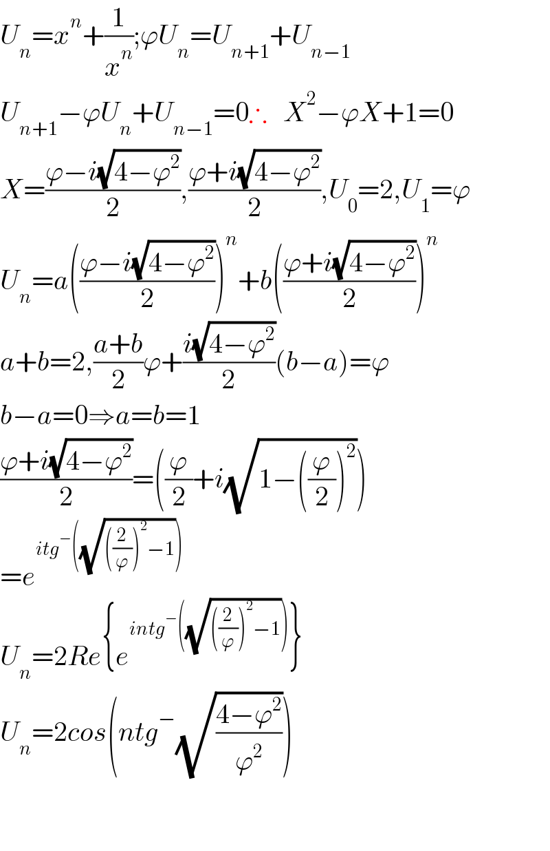 U_n =x^n +(1/x^n );ϕU_n =U_(n+1) +U_(n−1)   U_(n+1) −ϕU_n +U_(n−1) =0∴   X^2 −ϕX+1=0  X=((ϕ−i(√(4−ϕ^2 )))/2),((ϕ+i(√(4−ϕ^2 )))/2),U_0 =2,U_1 =ϕ  U_n =a(((ϕ−i(√(4−ϕ^2 )))/2))^n +b(((ϕ+i(√(4−ϕ^2 )))/2))^n   a+b=2,((a+b)/2)ϕ+((i(√(4−ϕ^2 )))/2)(b−a)=ϕ  b−a=0⇒a=b=1  ((ϕ+i(√(4−ϕ^2 )))/2)=((ϕ/2)+i(√(1−((ϕ/2))^2 )))  =e^(itg^− ((√(((2/ϕ))^2 −1))))   U_n =2Re{e^(intg^− ((√(((2/ϕ))^2 −1)))) }  U_n =2cos(ntg^− (√((4−ϕ^2 )/ϕ^2 )))      