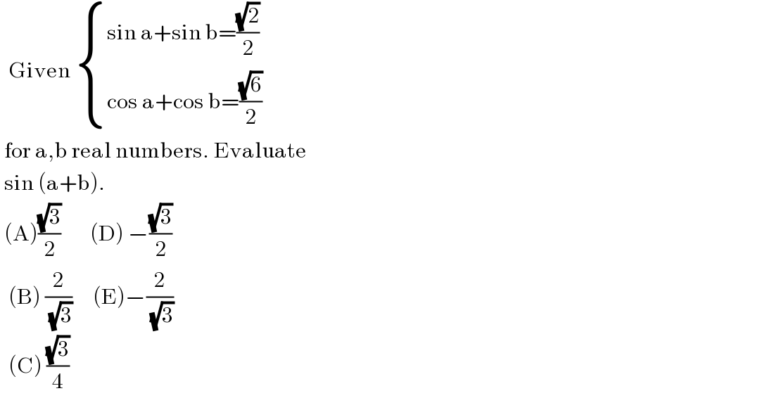   Given  { ((sin a+sin b=((√2)/2))),((cos a+cos b=((√6)/2))) :}   for a,b real numbers. Evaluate   sin (a+b).   (A)((√3)/2)       (D) −((√3)/2)    (B) (2/( (√3)))     (E)−(2/( (√3)))    (C) ((√3)/4)  