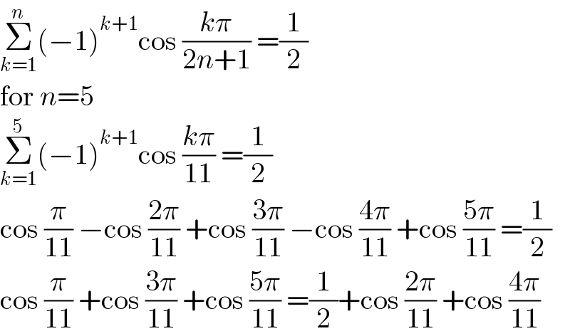 Σ_(k=1) ^n (−1)^(k+1) cos ((kπ)/(2n+1)) =(1/2)  for n=5  Σ_(k=1) ^5 (−1)^(k+1) cos ((kπ)/(11)) =(1/2)  cos (π/(11)) −cos ((2π)/(11)) +cos ((3π)/(11)) −cos ((4π)/(11)) +cos ((5π)/(11)) =(1/2)  cos (π/(11)) +cos ((3π)/(11)) +cos ((5π)/(11)) =(1/2)+cos ((2π)/(11)) +cos ((4π)/(11))  