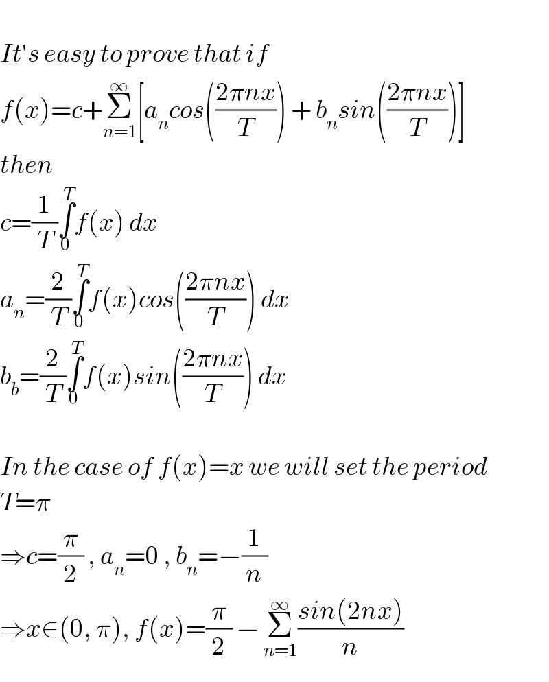   It′s easy to prove that if  f(x)=c+Σ_(n=1) ^∞ [a_n cos(((2πnx)/T)) + b_n sin(((2πnx)/T))]  then  c=(1/T)∫_0 ^T f(x) dx  a_n =(2/T)∫_0 ^T f(x)cos(((2πnx)/T)) dx  b_b =(2/T)∫_0 ^T f(x)sin(((2πnx)/T)) dx    In the case of f(x)=x we will set the period   T=π  ⇒c=(π/2) , a_n =0 , b_n =−(1/n)  ⇒x∈(0, π), f(x)=(π/2) − Σ_(n=1) ^∞ ((sin(2nx))/n)  