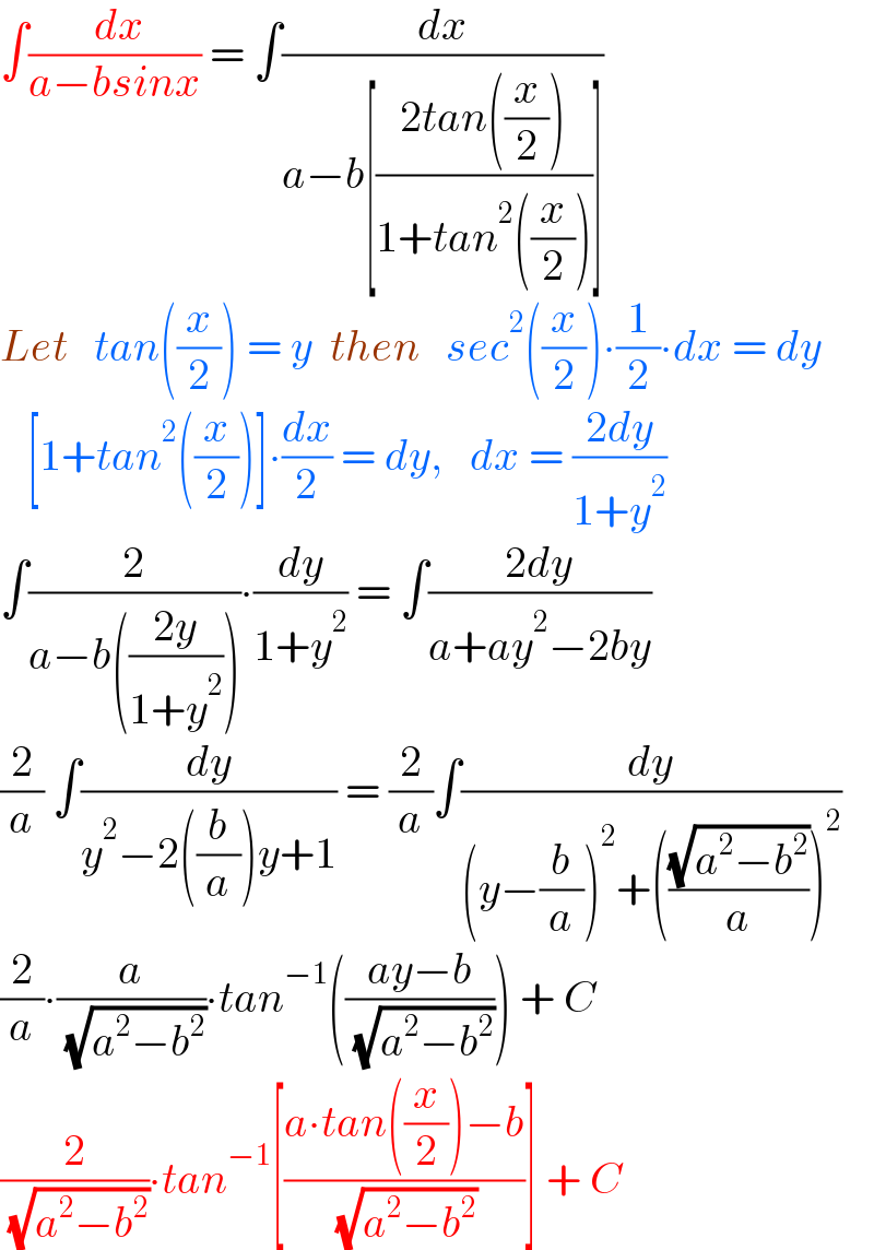∫(( dx)/(a−bsinx)) = ∫(dx/(a−b[((2tan((x/2)))/(1+tan^2 ((x/2))))]))  Let   tan((x/2)) = y  then   sec^2 ((x/2))∙(1/2)∙dx = dy     [1+tan^2 ((x/2))]∙(dx/2) = dy,   dx = ((2dy)/(1+y^2 ))  ∫(2/(a−b(((2y)/(1+y^2 )))))∙(dy/(1+y^2 )) = ∫((2dy)/(a+ay^2 −2by))  (2/a) ∫(dy/(y^2 −2((b/a))y+1)) = (2/a)∫(dy/((y−(b/a))^2 +(((√(a^2 −b^2 ))/a))^2 ))  (2/a)∙(a/( (√(a^2 −b^2 ))))∙tan^(−1) (((ay−b)/( (√(a^2 −b^2 ))))) + C  (2/( (√(a^2 −b^2 ))))∙tan^(−1) [((a∙tan((x/2))−b)/( (√(a^2 −b^2 ))))] + C  