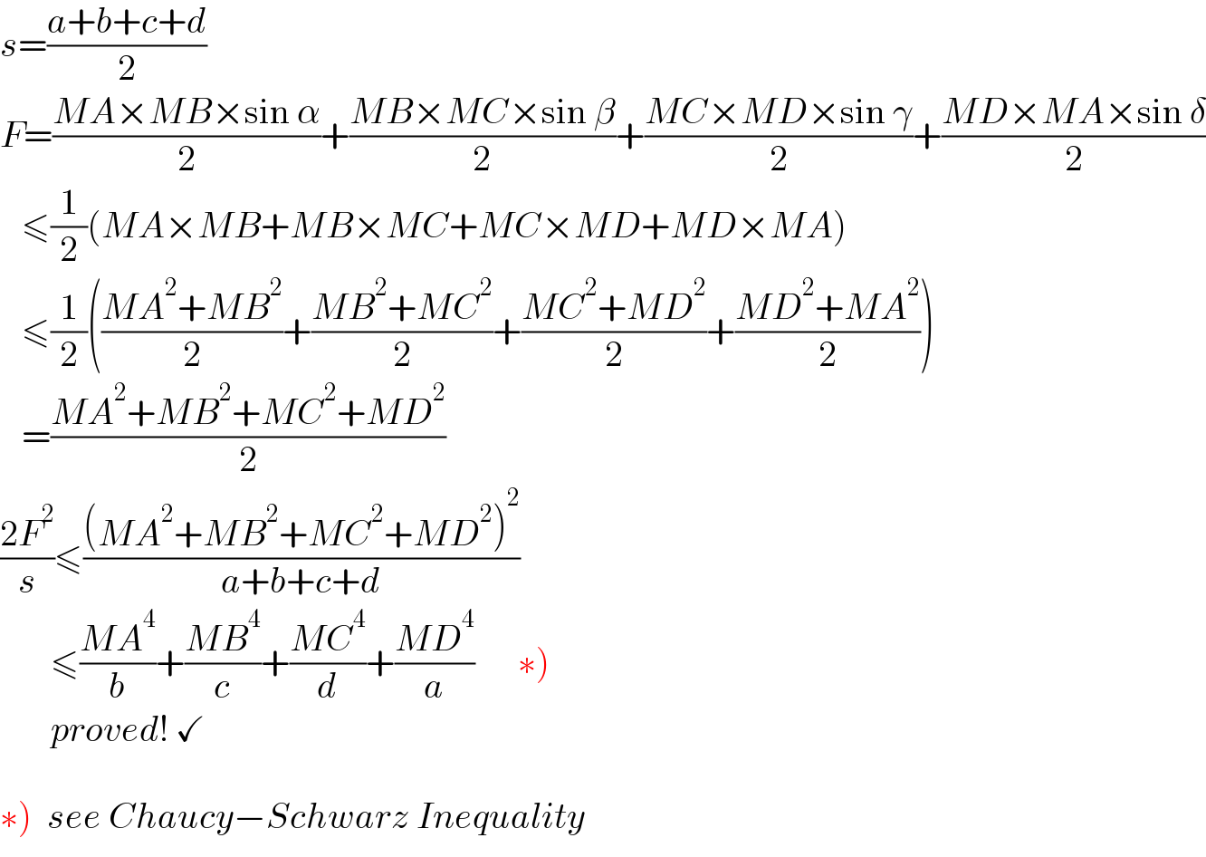 s=((a+b+c+d)/2)  F=((MA×MB×sin α)/2)+((MB×MC×sin β)/2)+((MC×MD×sin γ)/2)+((MD×MA×sin δ)/2)     ≤(1/2)(MA×MB+MB×MC+MC×MD+MD×MA)     ≤(1/2)(((MA^2 +MB^2 )/2)+((MB^2 +MC^2 )/2)+((MC^2 +MD^2 )/2)+((MD^2 +MA^2 )/2))     =((MA^2 +MB^2 +MC^2 +MD^2 )/2)  ((2F^2 )/s)≤(((MA^2 +MB^2 +MC^2 +MD^2 )^2 )/(a+b+c+d))         ≤((MA^4 )/b)+((MB^4 )/c)+((MC^4 )/d)+((MD^4 )/a)      ∗)         proved! ✓    ∗)  see Chaucy−Schwarz Inequality  