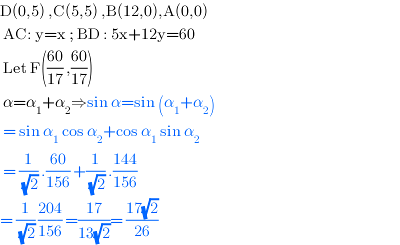 D(0,5) ,C(5,5) ,B(12,0),A(0,0)   AC: y=x ; BD : 5x+12y=60   Let F(((60)/(17)) ,((60)/(17)))   α=α_1 +α_2 ⇒sin α=sin (α_1 +α_2 )   = sin α_1  cos α_2 +cos α_1  sin α_2    = (1/( (√2))) .((60)/(156)) +(1/( (√2))) .((144)/(156))  = (1/( (√2))) ((204)/(156)) =((17)/(13(√2)))= ((17(√2))/(26))  