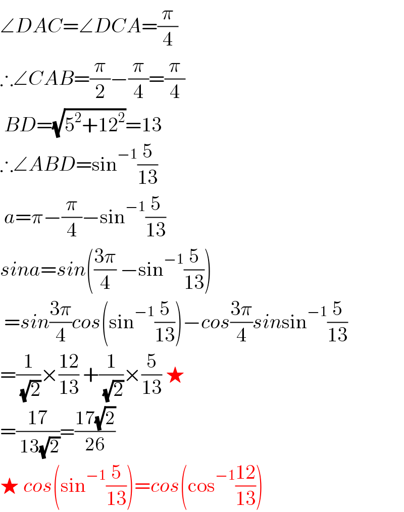 ∠DAC=∠DCA=(π/4)  ∴∠CAB=(π/2)−(π/4)=(π/4)   BD=(√(5^2 +12^2 ))=13  ∴∠ABD=sin^(−1) (5/(13))   a=π−(π/4)−sin^(−1) (5/(13))  sina=sin(((3π)/4) −sin^(−1) (5/(13)))   =sin((3π)/4)cos(sin^(−1) (5/(13)))−cos((3π)/4)sinsin^(−1) (5/(13))  =(1/( (√2)))×((12)/(13)) +(1/( (√2)))×(5/(13)) ★  =((17)/( 13(√2)))=((17(√2))/(26))  ★ cos(sin^(−1) (5/(13)))=cos(cos^(−1) ((12)/(13)))  