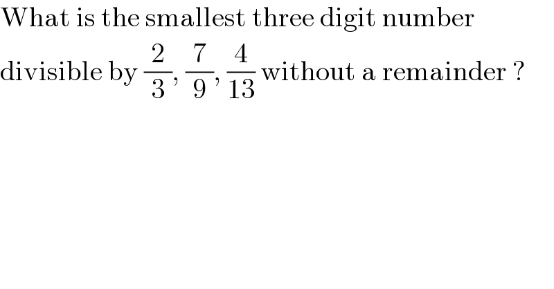 What is the smallest three digit number  divisible by (2/3), (7/9), (4/(13)) without a remainder ?  