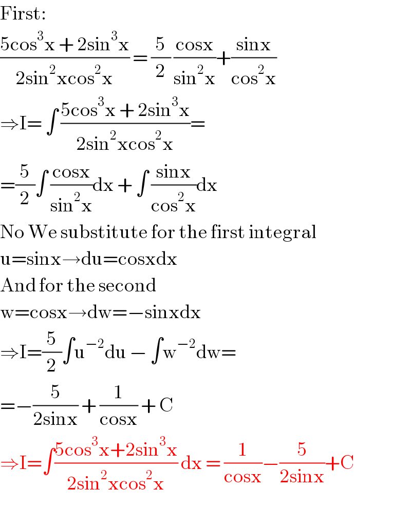 First:  ((5cos^3 x + 2sin^3 x)/(2sin^2 xcos^2 x)) = (5/2) ((cosx)/(sin^2 x))+((sinx)/(cos^2 x))  ⇒I= ∫ ((5cos^3 x + 2sin^3 x)/(2sin^2 xcos^2 x))=  =(5/2)∫ ((cosx)/(sin^2 x))dx + ∫ ((sinx)/(cos^2 x))dx  No We substitute for the first integral  u=sinx→du=cosxdx  And for the second  w=cosx→dw=−sinxdx  ⇒I=(5/2)∫u^(−2) du − ∫w^(−2) dw=  =−(5/(2sinx)) + (1/(cosx)) + C  ⇒I=∫((5cos^3 x+2sin^3 x)/(2sin^2 xcos^2 x)) dx = (1/(cosx))−(5/(2sinx))+C  
