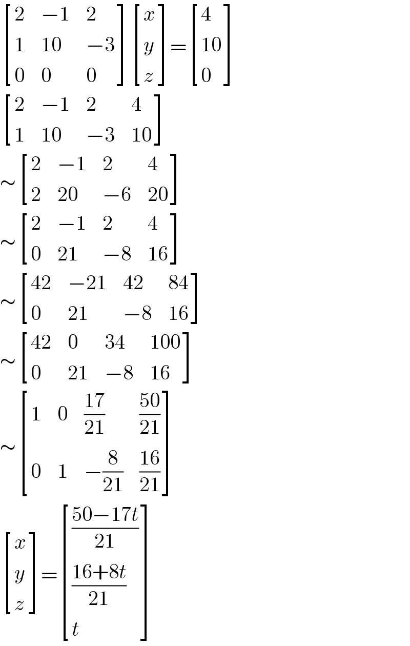  [(2,(−1),2),(1,(10),(−3)),(0,0,0) ] [(x),(y),(z) ]= [(4),((10)),(0) ]   [(2,(−1),2,4),(1,(10),(−3),(10)) ]  ∼ [(2,(−1),2,4),(2,(20),(−6),(20)) ]  ∼ [(2,(−1),2,4),(0,(21),(−8),(16)) ]  ∼ [((42),(−21),(42),(84)),(0,(21),(−8),(16)) ]  ∼ [((42),0,(34),(100)),(0,(21),(−8),(16)) ]  ∼ [(1,0,((17)/(21)),((50)/(21))),(0,1,(−(8/(21))),((16)/(21))) ]   [(x),(y),(z) ]= [(((50−17t)/(21))),(((16+8t)/(21))),(t) ]  