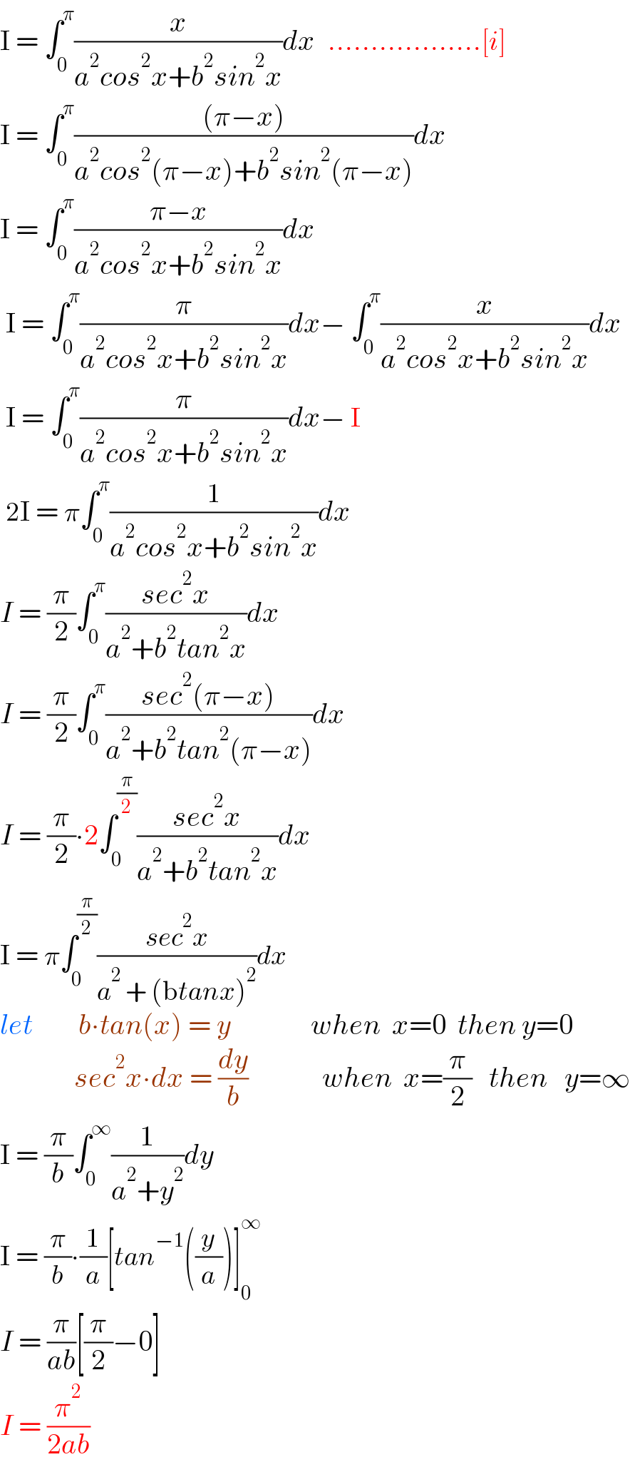 I = ∫_0 ^π (x/(a^2 cos^2 x+b^2 sin^2 x))dx   ..................[i]  I = ∫_0 ^π (((π−x))/(a^2 cos^2 (π−x)+b^2 sin^2 (π−x)))dx  I = ∫_0 ^π ((π−x)/(a^2 cos^2 x+b^2 sin^2 x))dx   I = ∫_0 ^π (π/(a^2 cos^2 x+b^2 sin^2 x))dx− ∫_0 ^π (x/(a^2 cos^2 x+b^2 sin^2 x))dx   I = ∫_0 ^π (π/(a^2 cos^2 x+b^2 sin^2 x))dx− I   2I = π∫_0 ^π (1/(a^2 cos^2 x+b^2 sin^2 x))dx  I = (π/2)∫_0 ^π ((sec^2 x)/(a^2 +b^2 tan^2 x))dx  I = (π/2)∫_0 ^π ((sec^2 (π−x))/(a^2 +b^2 tan^2 (π−x)))dx  I = (π/2)∙2∫_0 ^(π/2) ((sec^2 x)/(a^2 +b^2 tan^2 x))dx  I = π∫_0 ^(π/2) ((sec^2 x)/(a^2  + (btanx)^2 ))dx  let        b∙tan(x) = y              when  x=0  then y=0               sec^2 x∙dx = (dy/b)             when  x=(π/2)   then   y=∞  I = (π/b)∫_0 ^∞ (1/(a^2 +y^2 ))dy  I = (π/b)∙(1/a)[tan^(−1) ((y/a))]_0 ^∞   I = (π/(ab))[(π/2)−0]  I = (π^2 /(2ab))  