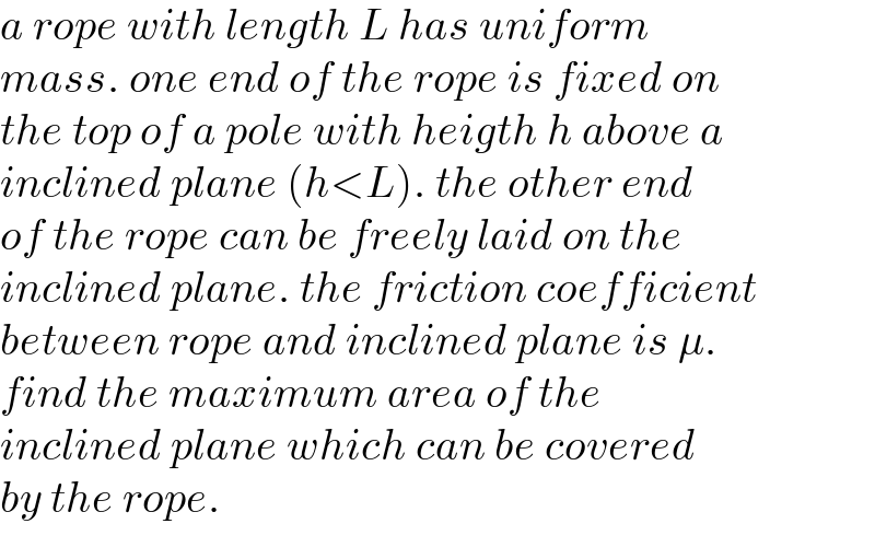 a rope with length L has uniform  mass. one end of the rope is fixed on  the top of a pole with heigth h above a  inclined plane (h<L). the other end  of the rope can be freely laid on the  inclined plane. the friction coefficient   between rope and inclined plane is μ.  find the maximum area of the   inclined plane which can be covered   by the rope.  