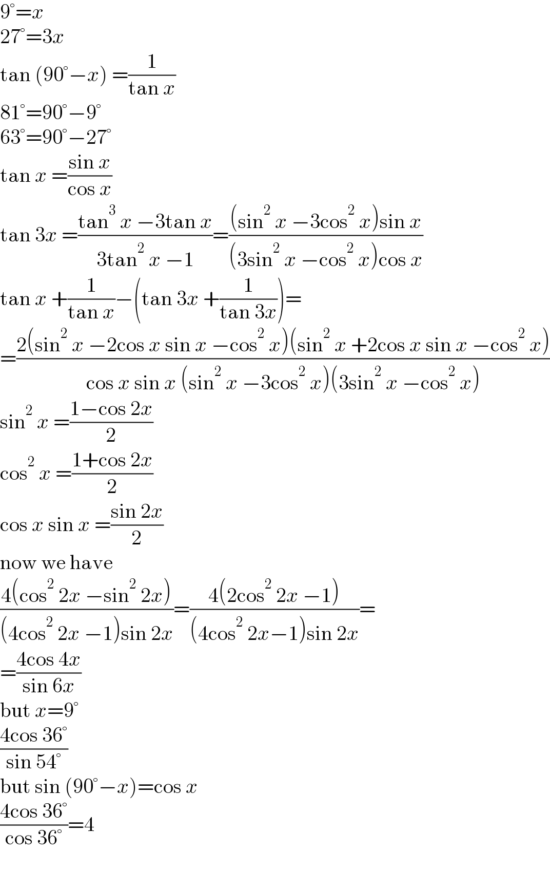9°=x  27°=3x  tan (90°−x) =(1/(tan x))  81°=90°−9°  63°=90°−27°  tan x =((sin x)/(cos x))  tan 3x =((tan^3  x −3tan x)/(3tan^2  x −1))=(((sin^2  x −3cos^2  x)sin x)/((3sin^2  x −cos^2  x)cos x))  tan x +(1/(tan x))−(tan 3x +(1/(tan 3x)))=  =((2(sin^2  x −2cos x sin x −cos^2  x)(sin^2  x +2cos x sin x −cos^2  x))/(cos x sin x (sin^2  x −3cos^2  x)(3sin^2  x −cos^2  x)))  sin^2  x =((1−cos 2x)/2)  cos^2  x =((1+cos 2x)/2)  cos x sin x =((sin 2x)/2)  now we have  ((4(cos^2  2x −sin^2  2x))/((4cos^2  2x −1)sin 2x))=((4(2cos^2  2x −1))/((4cos^2  2x−1)sin 2x))=  =((4cos 4x)/(sin 6x))  but x=9°  ((4cos 36°)/(sin 54°))  but sin (90°−x)=cos x  ((4cos 36°)/(cos 36°))=4  